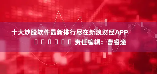 十大炒股软件最新排行尽在新浪财经APP            						责任编辑：曹睿潼