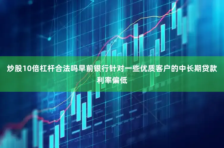 炒股10倍杠杆合法吗早前银行针对一些优质客户的中长期贷款利率偏低
