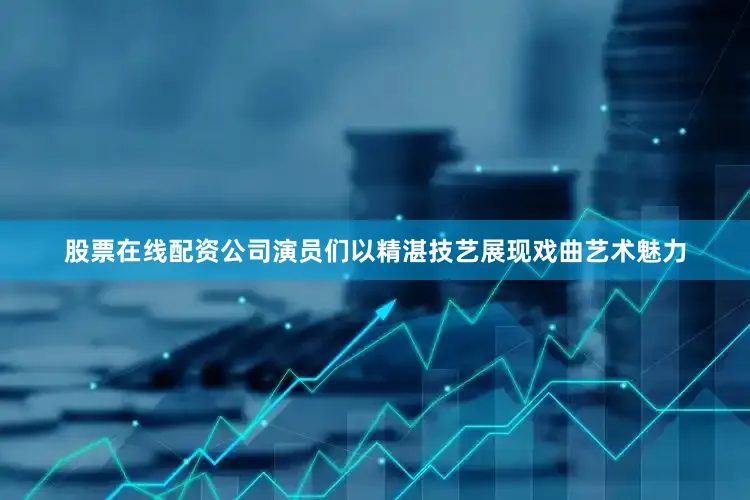 股票在线配资公司演员们以精湛技艺展现戏曲艺术魅力