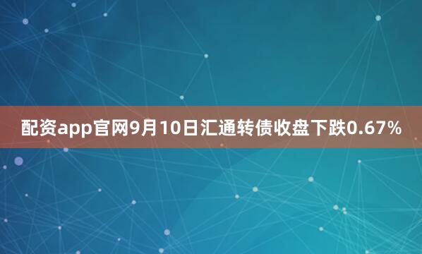 配资app官网9月10日汇通转债收盘下跌0.67%