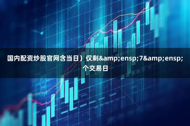 国内配资炒股官网含当日）仅剩&ensp;7&ensp;个交易日