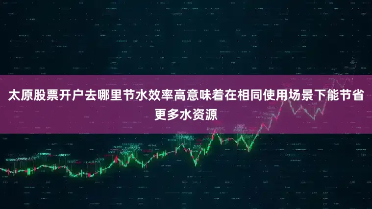 太原股票开户去哪里节水效率高意味着在相同使用场景下能节省更多水资源