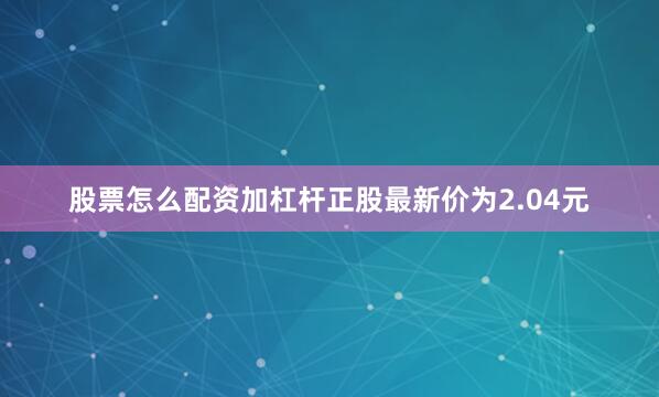 股票怎么配资加杠杆正股最新价为2.04元