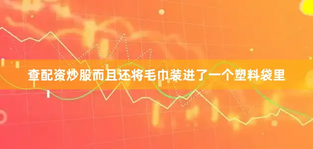 查配资炒股而且还将毛巾装进了一个塑料袋里